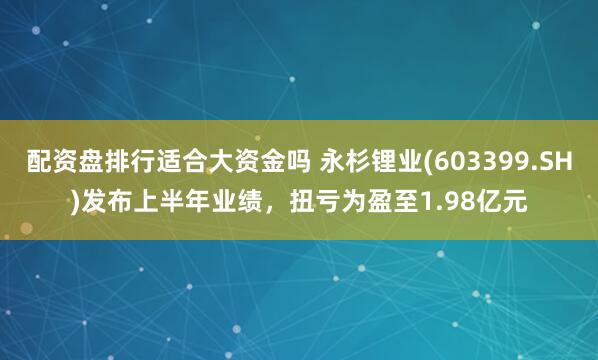 配资盘排行适合大资金吗 永杉锂业(603399.SH)发布上半年业绩，扭亏为盈至1.98亿元