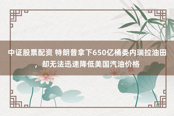 中证股票配资 特朗普拿下650亿桶委内瑞拉油田，却无法迅速降低美国汽油价格
