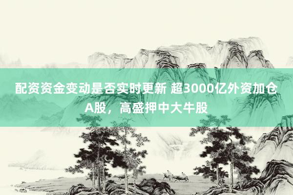 配资资金变动是否实时更新 超3000亿外资加仓A股,高盛押中大牛股