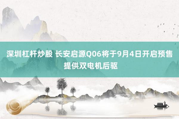 深圳杠杆炒股 长安启源Q06将于9月4日开启预售 提供双电机后驱