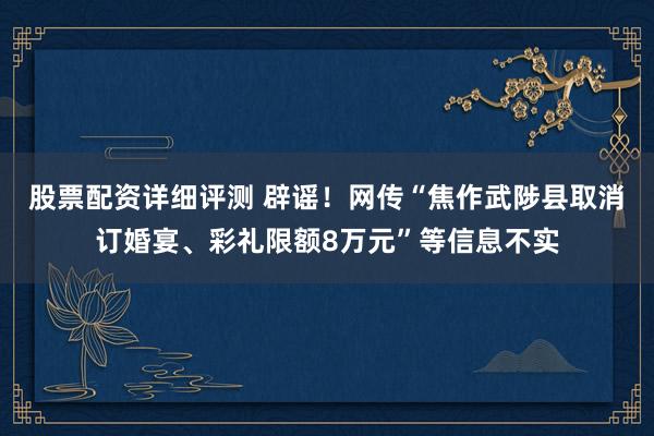 股票配资详细评测 辟谣！网传“焦作武陟县取消订婚宴、彩礼限额8万元”等信息不实