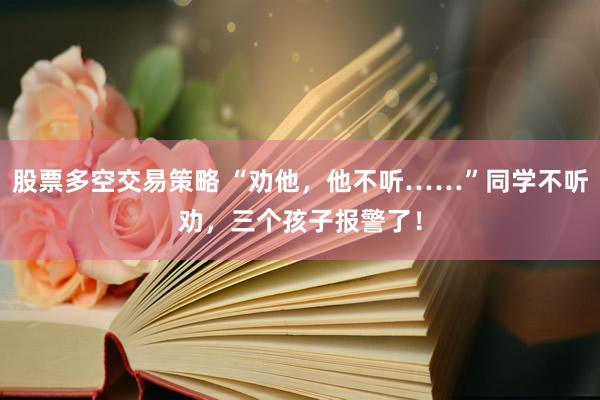 股票多空交易策略 “劝他，他不听……”同学不听劝，三个孩子报警了！