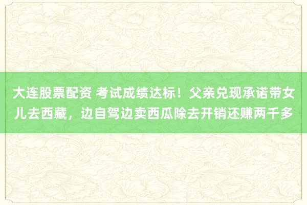 大连股票配资 考试成绩达标！父亲兑现承诺带女儿去西藏，边自驾边卖西瓜除去开销还赚两千多