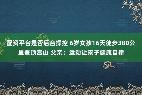 配资平台是否后台操控 6岁女孩16天徒步380公里登顶嵩山 父亲：运动让孩子健康自律