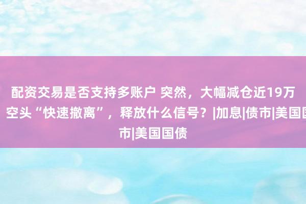配资交易是否支持多账户 突然，大幅减仓近19万手！空头“快速撤离”，释放什么信号？|加息|债市|美国国债