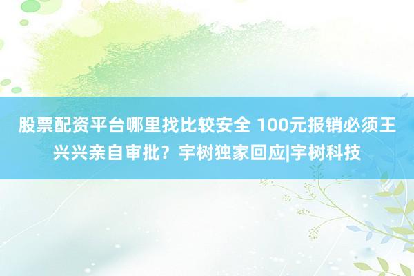 股票配资平台哪里找比较安全 100元报销必须王兴兴亲自审批？宇树独家回应|宇树科技