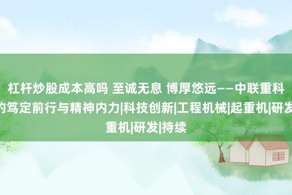 杠杆炒股成本高吗 至诚无息 博厚悠远——中联重科卅年的笃定前行与精神内力|科技创新|工程机械|起重机|研发|持续