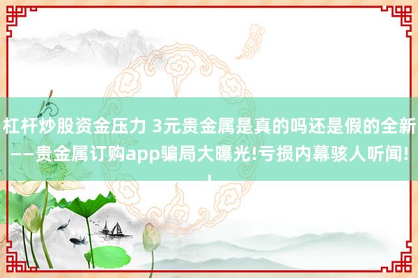 杠杆炒股资金压力 3元贵金属是真的吗还是假的全新——贵金属订购app骗局大曝光!亏损内幕骇人听闻!