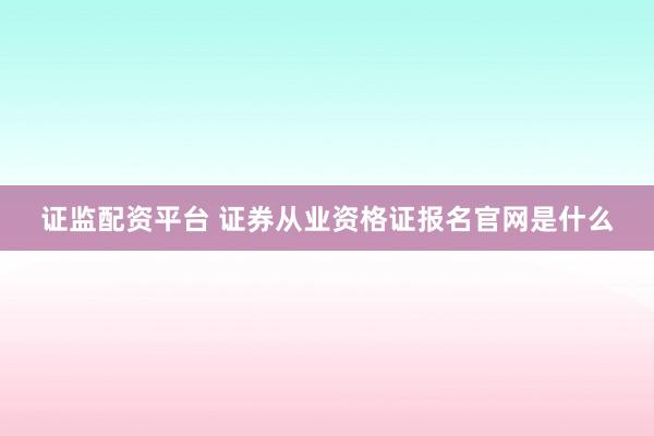 证监配资平台 证券从业资格证报名官网是什么