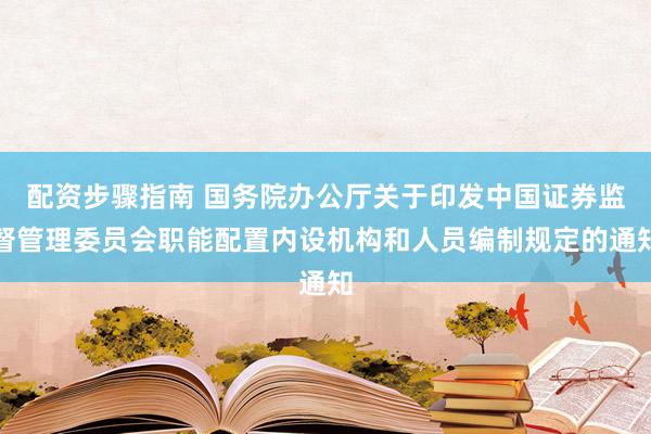 配资步骤指南 国务院办公厅关于印发中国证券监督管理委员会职能配置内设机构和人员编制规定的通知