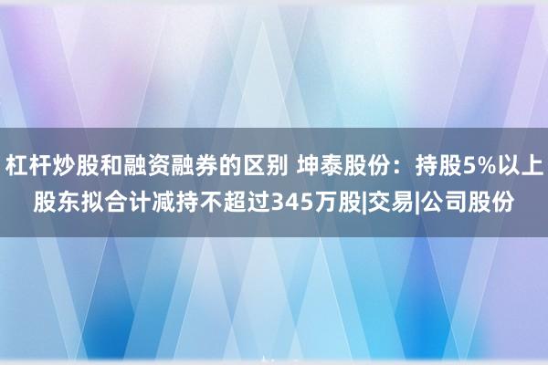 杠杆炒股和融资融券的区别 坤泰股份：持股5%以上股东拟合计减持不超过345万股|交易|公司股份