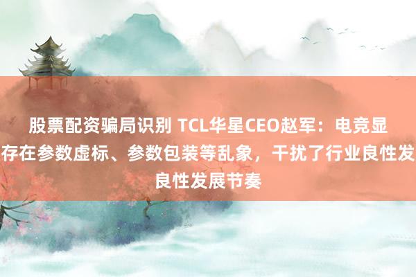 股票配资骗局识别 TCL华星CEO赵军：电竞显示市场存在参数虚标、参数包装等乱象，干扰了行业良性发展节奏