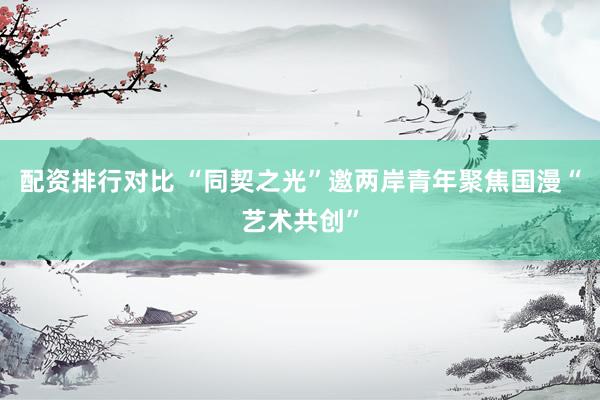 配资排行对比 “同契之光”邀两岸青年聚焦国漫“艺术共创”