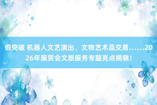 假突破 机器人文艺演出、文物艺术品交易……2026年服贸会文旅服务专题亮点揭晓！