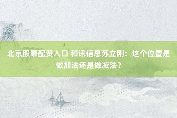 北京股票配资入口 和讯信息苏立刚：这个位置是做加法还是做减法？