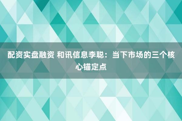 配资实盘融资 和讯信息李聪：当下市场的三个核心锚定点