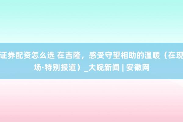 证券配资怎么选 在吉隆，感受守望相助的温暖（在现场·特别报道）_大皖新闻 | 安徽网