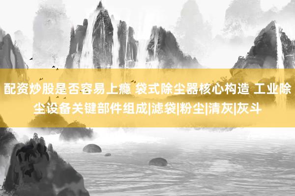 配资炒股是否容易上瘾 袋式除尘器核心构造 工业除尘设备关键部件组成|滤袋|粉尘|清灰|灰斗