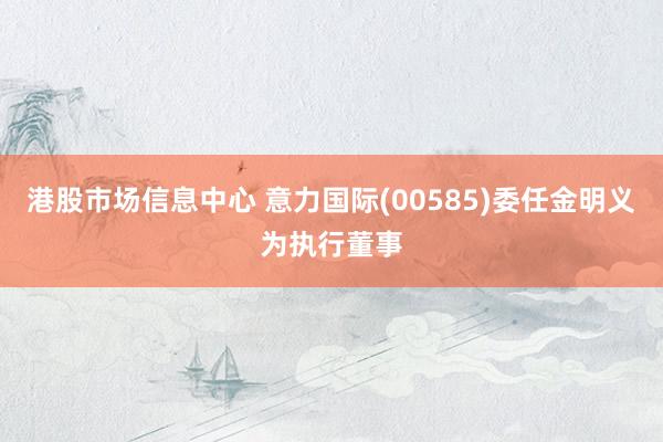 港股市场信息中心 意力国际(00585)委任金明义为执行董事