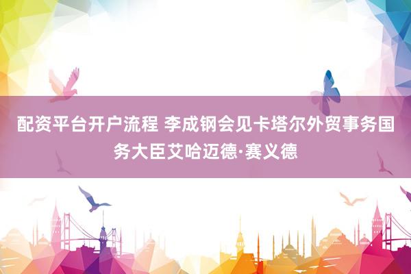 配资平台开户流程 李成钢会见卡塔尔外贸事务国务大臣艾哈迈德·赛义德