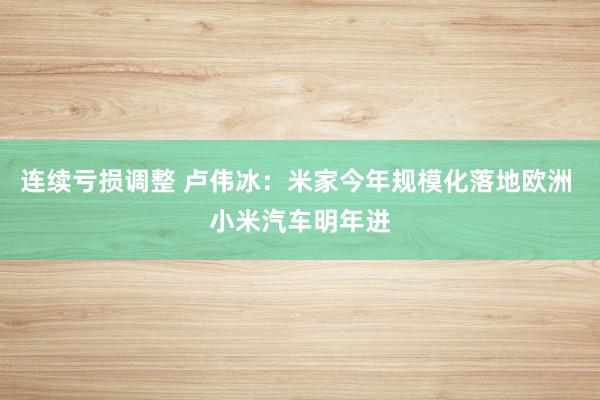 连续亏损调整 卢伟冰：米家今年规模化落地欧洲 小米汽车明年进