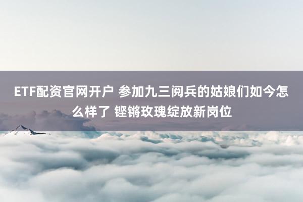 ETF配资官网开户 参加九三阅兵的姑娘们如今怎么样了 铿锵玫瑰绽放新岗位