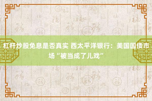 杠杆炒股免息是否真实 西太平洋银行：美国国债市场“被当成了儿戏”