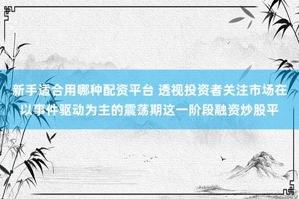 新手适合用哪种配资平台 透视投资者关注市场在以事件驱动为主的震荡期这一阶段融资炒股平