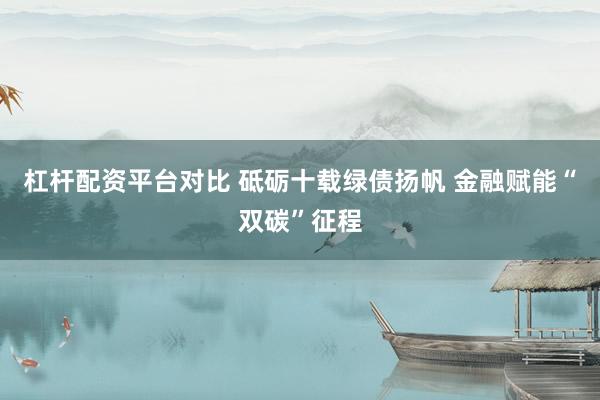 杠杆配资平台对比 砥砺十载绿债扬帆 金融赋能“双碳”征程