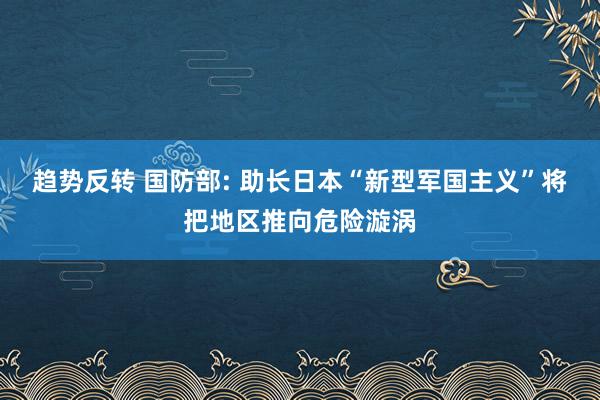 趋势反转 国防部: 助长日本“新型军国主义”将把地区推向危险漩涡
