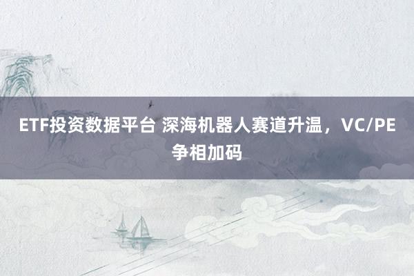 ETF投资数据平台 深海机器人赛道升温,VC/PE争相加码