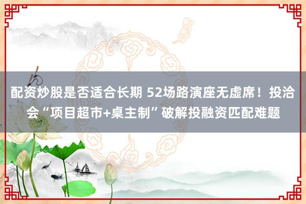 配资炒股是否适合长期 52场路演座无虚席！投洽会“项目超市+桌主制”破解投融资匹配难题