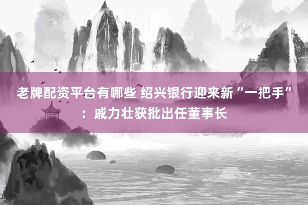 老牌配资平台有哪些 绍兴银行迎来新“一把手”：戚力壮获批出任董事长