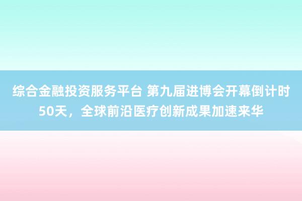 综合金融投资服务平台 第九届进博会开幕倒计时50天，全球前沿医疗创新成果加速来华