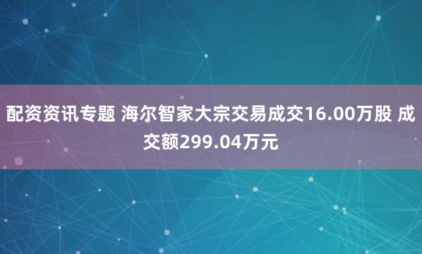 配资资讯专题 海尔智家大宗交易成交16.00万股 成交额299.04万元