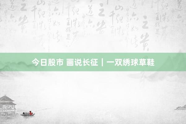 今日股市 画说长征｜一双绣球草鞋