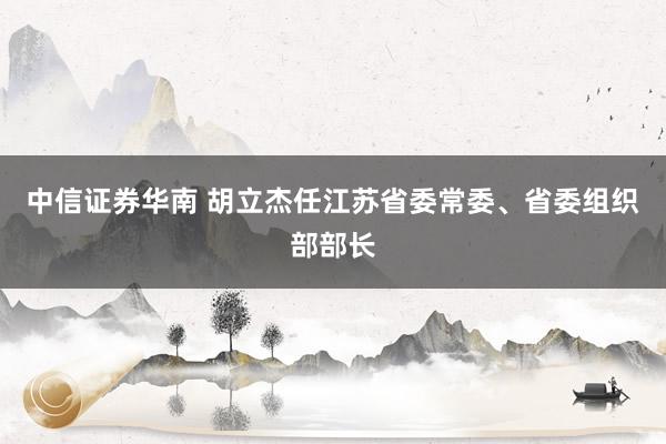 中信证券华南 胡立杰任江苏省委常委、省委组织部部长