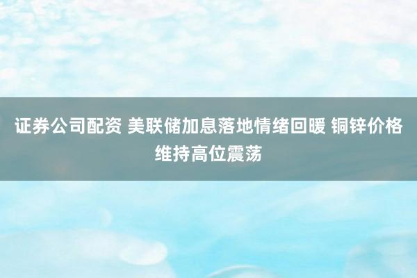 证券公司配资 美联储加息落地情绪回暖 铜锌价格维持高位震荡