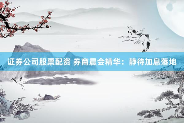 证券公司股票配资 券商晨会精华：静待加息落地