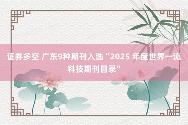 证券多空 广东9种期刊入选“2025 年度世界一流科技期刊目录”