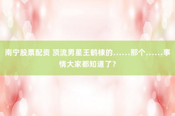 南宁股票配资 顶流男星王鹤棣的……那个……事情大家都知道了？