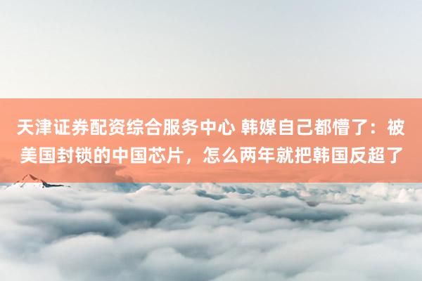 天津证券配资综合服务中心 韩媒自己都懵了：被美国封锁的中国芯片，怎么两年就把韩国反超了