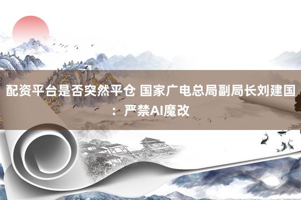 配资平台是否突然平仓 国家广电总局副局长刘建国：严禁AI魔改
