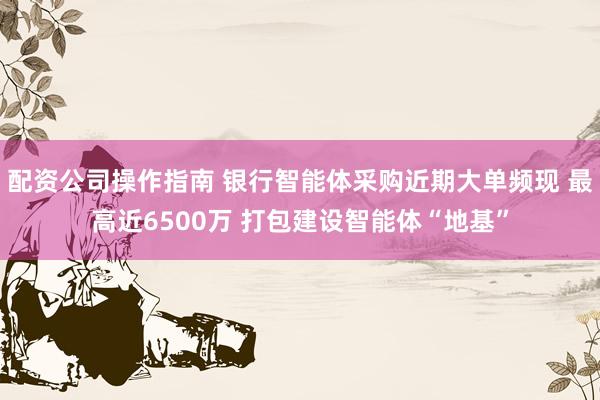 配资公司操作指南 银行智能体采购近期大单频现 最高近6500万 打包建设智能体“地基”