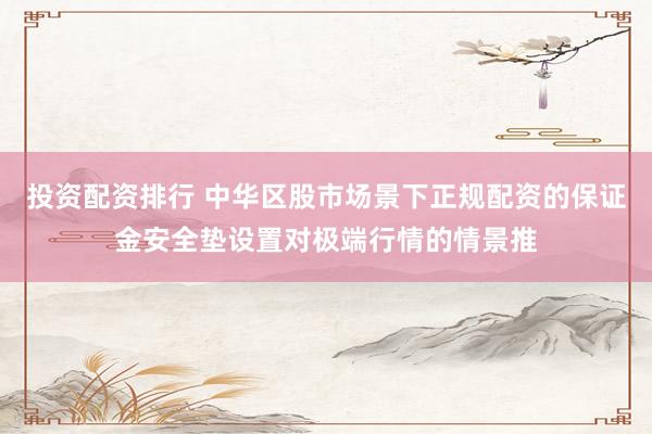投资配资排行 中华区股市场景下正规配资的保证金安全垫设置对极端行情的情景推