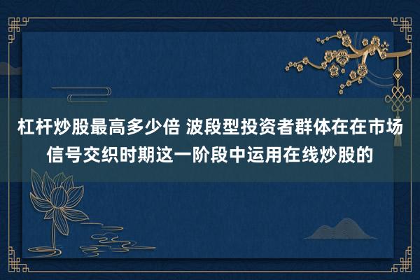 杠杆炒股最高多少倍 波段型投资者群体在在市场信号交织时期这一阶段中运用在线炒股的