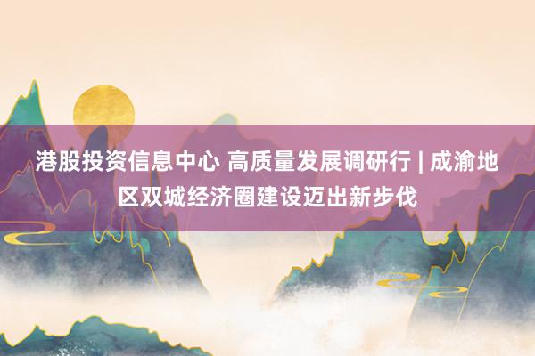 港股投资信息中心 高质量发展调研行 | 成渝地区双城经济圈建设迈出新步伐
