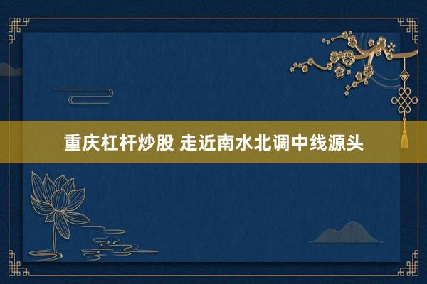 重庆杠杆炒股 走近南水北调中线源头