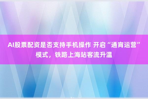 AI股票配资是否支持手机操作 开启“通宵运营”模式,铁路上海站客流升温