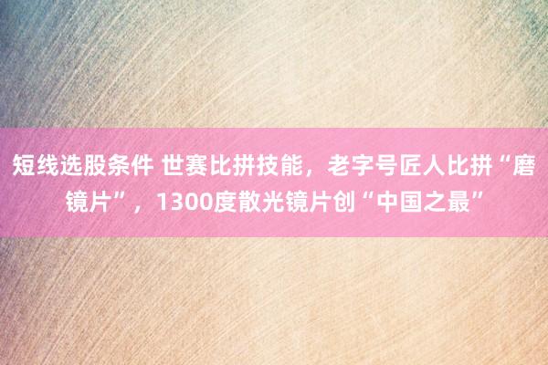 短线选股条件 世赛比拼技能，老字号匠人比拼“磨镜片”，1300度散光镜片创“中国之最”